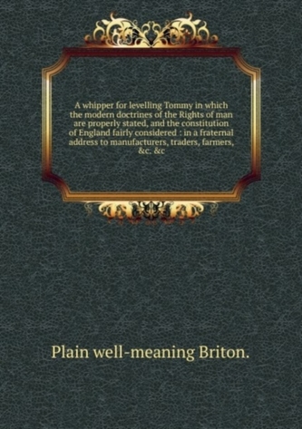 A whipper for levelling Tommy in which the modern doctrines of the Rights of Man are properly stated, and the constitution