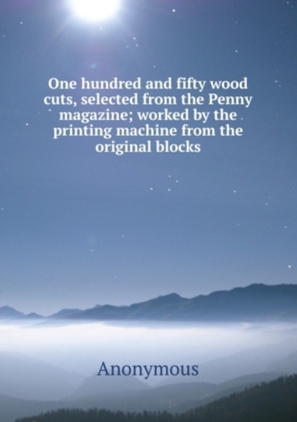 One hundred and fifty wood cuts, selected from the Penny magazine; worked by the printing machine from the original bloc