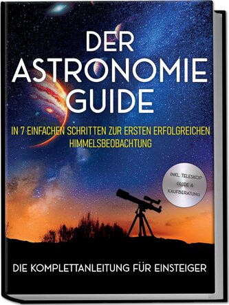 Der Astronomie Guide - Die Komplettanleitung für Einsteiger: In 7 einfachen Schritten zur ersten erfolgreichen Himmelsbeobachtun