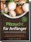 Pilzzucht für Anfänger: Von der Spore zum Gaumenschmaus - Die erste Ernte und die Zubereitung von köstlichen Speisepilzen wie Ch