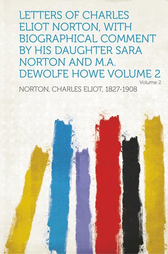 Letters of Charles Eliot Norton, with Biographical Comment by His Daughter Sara Norton and M.A. DeWolfe Howe Volume 2 Volume 2