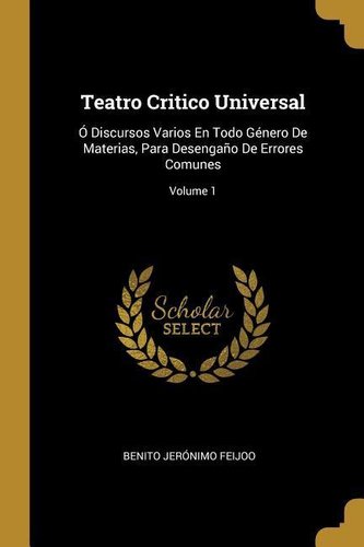 Teatro Critico Universal: Ó Discursos Varios En Todo Género De Materias, Para Desengaño De Errores Comunes; Volume 1