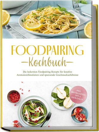 Foodpairing Kochbuch: Die leckersten Foodpairing Rezepte für kreative Aromakombinationen und spannende Geschmackserlebnisse - in