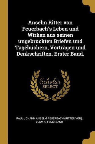 Anselm Ritter Von Feuerbach's Leben Und Wirken Aus Seinen Ungebruckten Briefen Und Tagëbüchern, Vorträgen Und Denkschriften. Ers