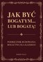 Jak być bogatym… lub bogatą! Podręcznik budowania bogactwa dla każdego