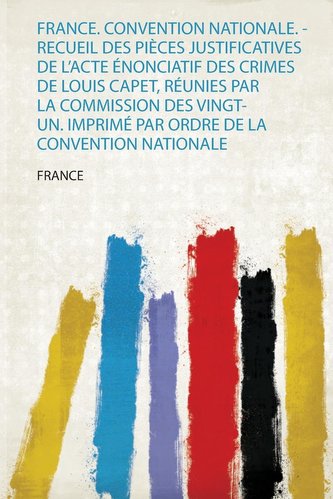 France. Convention Nationale. - Recueil Des Pièces Justificatives De L'acte Énonciatif Des Crimes De Louis Capet, Réunies Par La