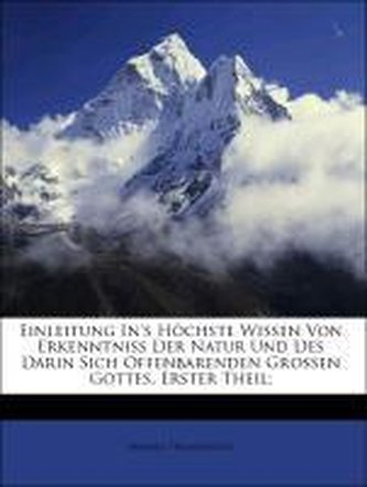 Einleitung In's Höchste Wissen Von Erkenntniss Der Natur Und Des Darin Sich Offenbarenden Grossen Gottes, Erster Theil;
