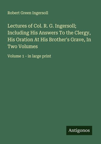 Lectures of Col. R. G. Ingersoll; Including His Answers To the Clergy, His Oration At His Brother's Grave, In Two Volumes