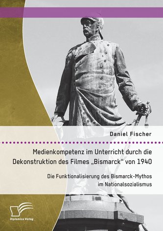 Medienkompetenz im Unterricht durch die Dekonstruktion des Filmes \"Bismarck\" von 1940. Die Funktionalisierung des Bismarck-Mytho
