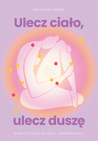 Ulecz ciało, ulecz duszę. Somatyczne ścieżki uzdrawiania Ulecz ciało, ulecz duszę. Somatyczne ścieżki uzdrawiania