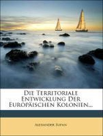 Die Territoriale Entwicklung der europäischen Kolonien mit einem kolonialgeschichtlichen Atlas von 12 Karten und 40 Kärtchen im