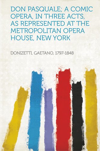 Don Pasquale; a Comic Opera, in Three Acts, as Represented at the Metropolitan Opera House, New York