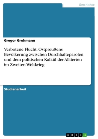 Verbotene Flucht. Ostpreußens Bevölkerung zwischen Durchhalteparolen und dem politischen Kalkül der Alliierten im Zweiten Weltkr