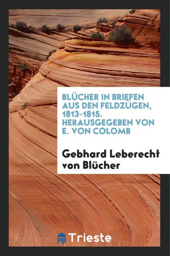 Blücher in Briefen Aus Den Feldzügen, 1813-1815. Hrsg. Von E. Von Colomb