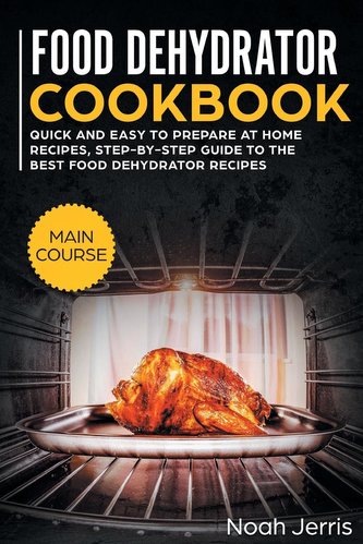 Food Dehydrator Cookbook: MAIN COURSE - Quick and Easy to Prepare at Home Recipes, Step-By-step Guide to the Best Food Dehydrato