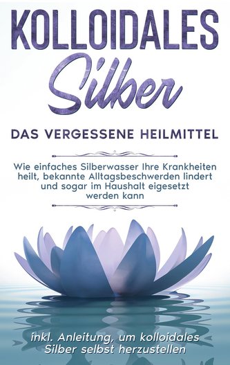Kolloidales Silber - das vergessene Heilmittel: Wie einfaches Silberwasser Ihre Krankheiten heilt, bekannte Alltagsbeschwerden l