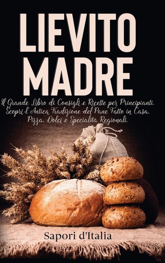 Lievito Madre. Il Grande Libro di Consigli e Ricette per Principianti. Scopri l'Antica Tradizione del Pane Fatto in Casa, Pizza,