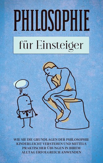 Philosophie für Einsteiger: Wie Sie die Grundlagen der Philosophie kinderleicht verstehen und mittels praktischer Übungen in Ihr