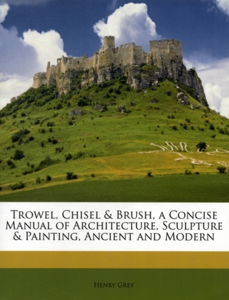 Trowel, Chisel & Brush, a Concise Manual of Architecture, Sculpture & Painting, Ancient and Modern