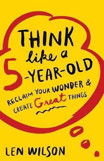 Think Like a 5 Year Old : Reclaim Your Wonder & Create Great Things