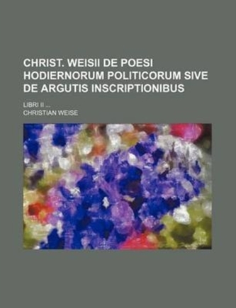 Christ. Weisii de Poesi Hodiernorum Politicorum Sive de Argutis Inscriptionibus; Libri II