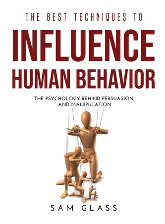 The Best Techniques to Influence Human Behavior: The Psychology Behind Persuasion and Manipulation