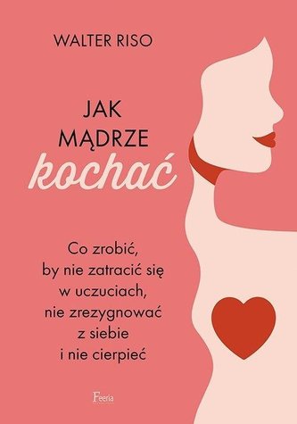 Jak mądrze kochać Co zrobić, by nie zatracić się w uczuciach nie zrezygnować z siebie i nie cierpieć