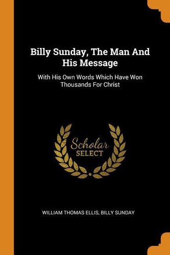 Billy Sunday, the Man and His Message: With His Own Words Which Have Won Thousands for Christ