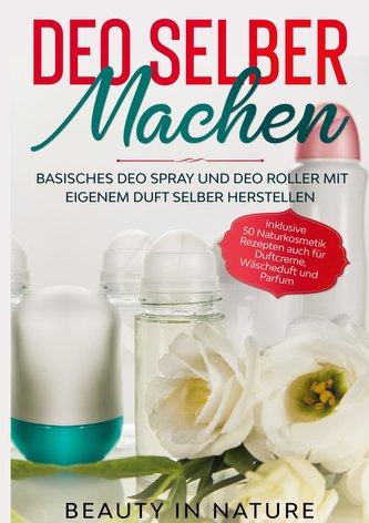 Deo selber machen: Basisches Deo Spray und Deo Roller mit eigenem Duft selber herstellen - Inklusive 50 Naturkosmetik Rezepten a