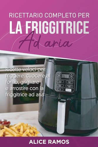 Ricettario completo per la friggitrice ad aria: Ricette veloci per friggere, cuocere al forno, grigliare e arrostire con la frig