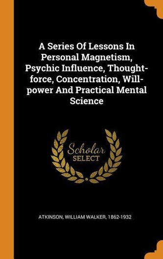 A Series of Lessons in Personal Magnetism, Psychic Influence, Thought-Force, Concentration, Will-Power and Practical Mental Scie