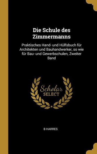 Die Schule Des Zimmermanns: Praktisches Hand- Und Hülfsbuch Für Architekten Und Bauhandwerker, So Wie Für Bau- Und Gewerbschulen