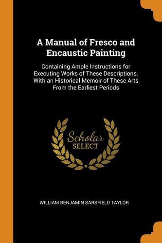 A Manual of Fresco and Encaustic Painting: Containing Ample Instructions for Executing Works of These Descriptions. with an Hist