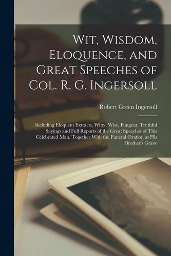 Wit, Wisdom, Eloquence, and Great Speeches of Col. R. G. Ingersoll: Including Eloquent Extracts, Witty, Wise, Pungent, Truthful