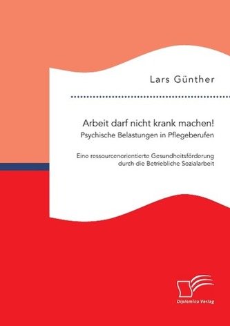 Arbeit darf nicht krank machen! Psychische Belastungen in Pflegeberufen ¿ Eine ressourcenorientierte Gesundheitsförderung durch