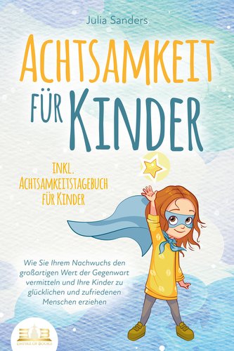 ACHTSAMKEIT FÜR KINDER: Wie Sie Ihrem Nachwuchs den großartigen Wert der Gegenwart vermitteln und Ihre Kinder zu glücklichen und