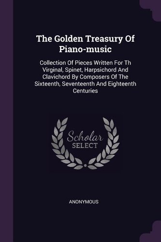 The Golden Treasury Of Piano-music: Collection Of Pieces Written For Th Virginal, Spinet, Harpsichord And Clavichord By Composer