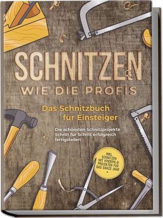 Schnitzen wie die Profis: Das Schnitzbuch für Einsteiger - Die schönsten Schnitzprojekte Schritt für Schritt erfolgreich fertigs
