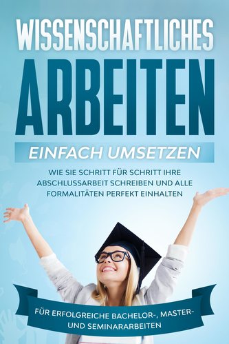 Wissenschaftliches Arbeiten einfach umsetzen: Wie Sie Schritt für Schritt Ihre Abschlussarbeit schreiben und alle Formalitäten p