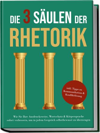 Die 3 Säulen der Rhetorik: Wie Sie Ihre Ausdrucksweise, Wortschatz & Körpersprache sofort verbessern, um in jedem Gespräch selbs