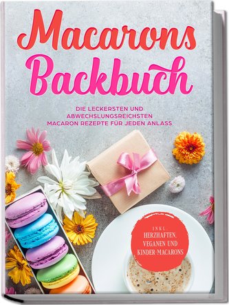 Macarons Backbuch: Die leckersten und abwechslungsreichsten Macaron Rezepte für jeden Anlass - inkl. herzhaften, veganen und Kin