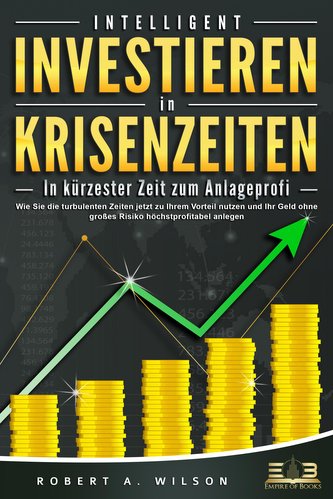 INTELLIGENT INVESTIEREN in Krisenzeiten - In kürzester Zeit zum Anlageprofi: Wie Sie die turbulenten Zeiten jetzt zu Ihrem Vorte