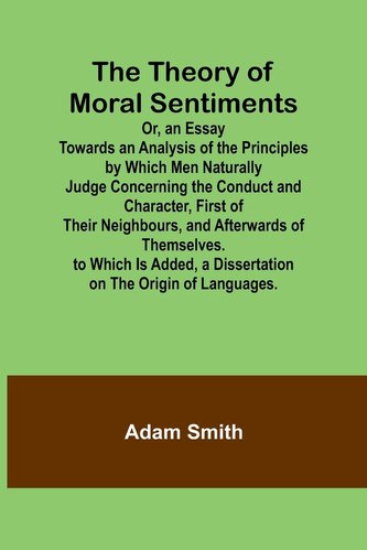 The Theory of Moral Sentiments Or, an Essay Towards an Analysis of the Principles by Which Men Naturally Judge Concerning the Co