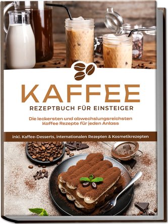 Kaffee Rezeptbuch für Einsteiger: Die leckersten und abwechslungsreichsten Kaffee Rezepte für jeden Anlass - inkl. Kaffee-Desser