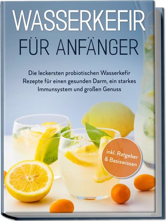 Wasserkefir für Anfänger: Die leckersten probiotischen Wasserkefir Rezepte für einen gesunden Darm, ein starkes Immunsystem und