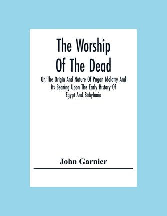 The Worship Of The Dead; Or, The Origin And Nature Of Pagan Idolatry And Its Bearing Upon The Early History Of Egypt And Babylon