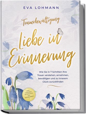 Trauerbewältigung - Liebe in Erinnerung: Wie Sie in 7 Schritten Ihre Trauer verstehen, annehmen, bewältigen und zu innerem Glück