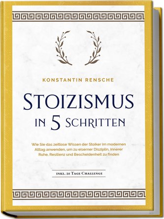 Stoizismus in 5 Schritten: Wie Sie das zeitlose Wissen der Stoiker im modernen Alltag anwenden, um zu eiserner Disziplin, innere