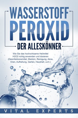 WASSERSTOFFPEROXID - Der Alleskönner: Wie Sie das hochwirksame Heilmittel H2O2 richtig anwenden und dosieren (Desinfektionsmitte