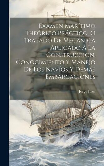 Examen Marítimo Theórico Práctico, Ó Tratado De Mecánica Aplicado Á La Construccion, Conocimiento Y Manejo De Los Navíos Y Demás